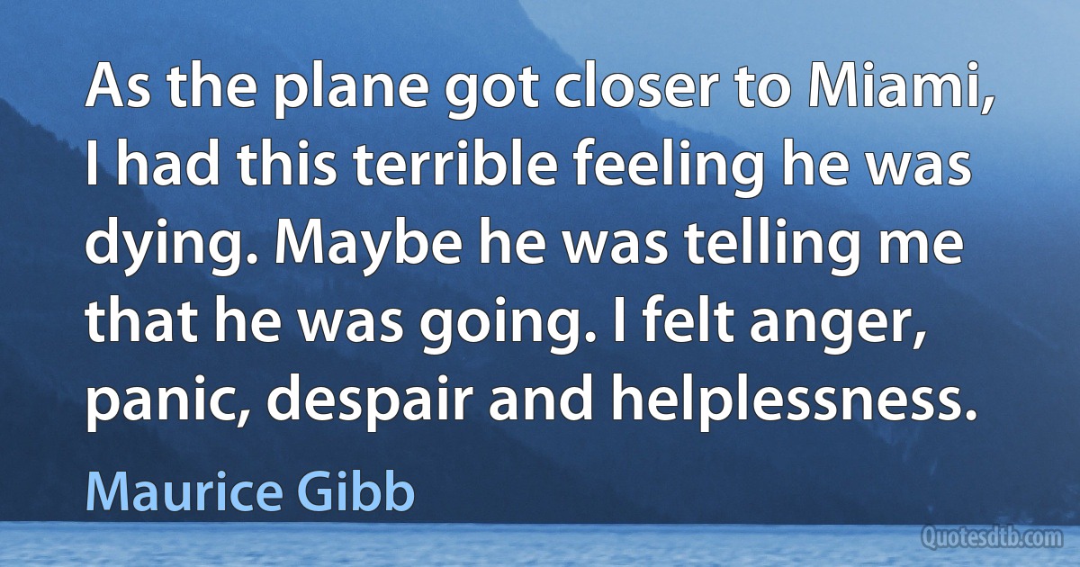 As the plane got closer to Miami, I had this terrible feeling he was dying. Maybe he was telling me that he was going. I felt anger, panic, despair and helplessness. (Maurice Gibb)