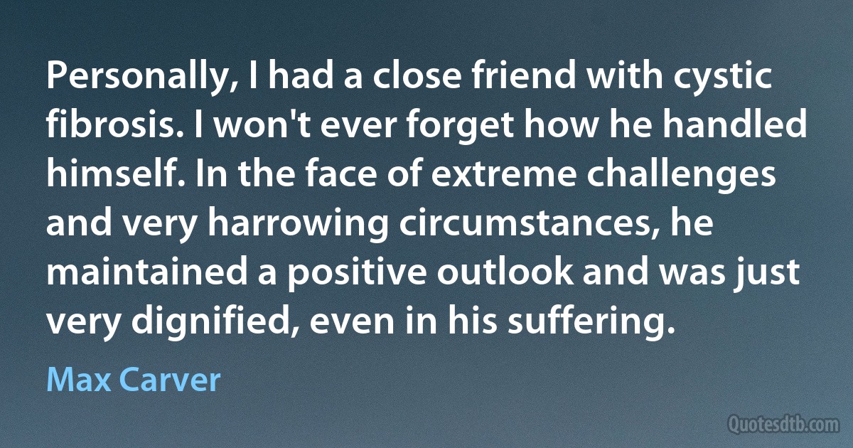 Personally, I had a close friend with cystic fibrosis. I won't ever forget how he handled himself. In the face of extreme challenges and very harrowing circumstances, he maintained a positive outlook and was just very dignified, even in his suffering. (Max Carver)