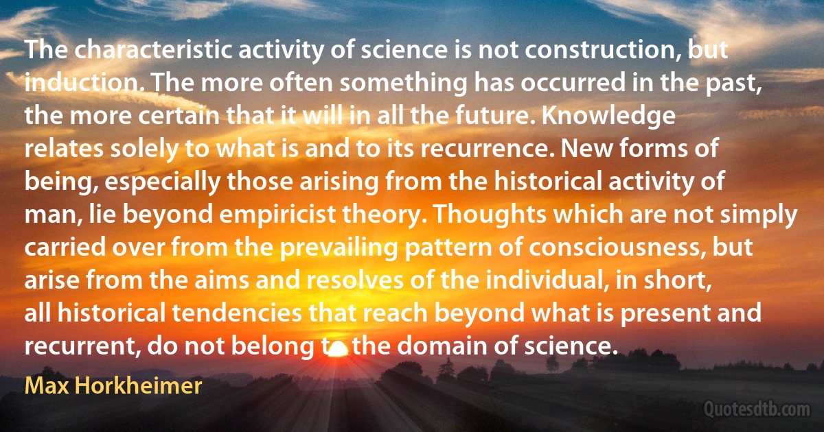 The characteristic activity of science is not construction, but induction. The more often something has occurred in the past, the more certain that it will in all the future. Knowledge relates solely to what is and to its recurrence. New forms of being, especially those arising from the historical activity of man, lie beyond empiricist theory. Thoughts which are not simply carried over from the prevailing pattern of consciousness, but arise from the aims and resolves of the individual, in short, all historical tendencies that reach beyond what is present and recurrent, do not belong to the domain of science. (Max Horkheimer)