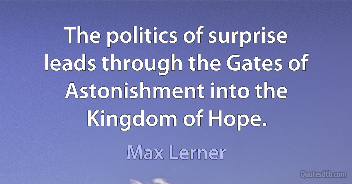 The politics of surprise leads through the Gates of Astonishment into the Kingdom of Hope. (Max Lerner)