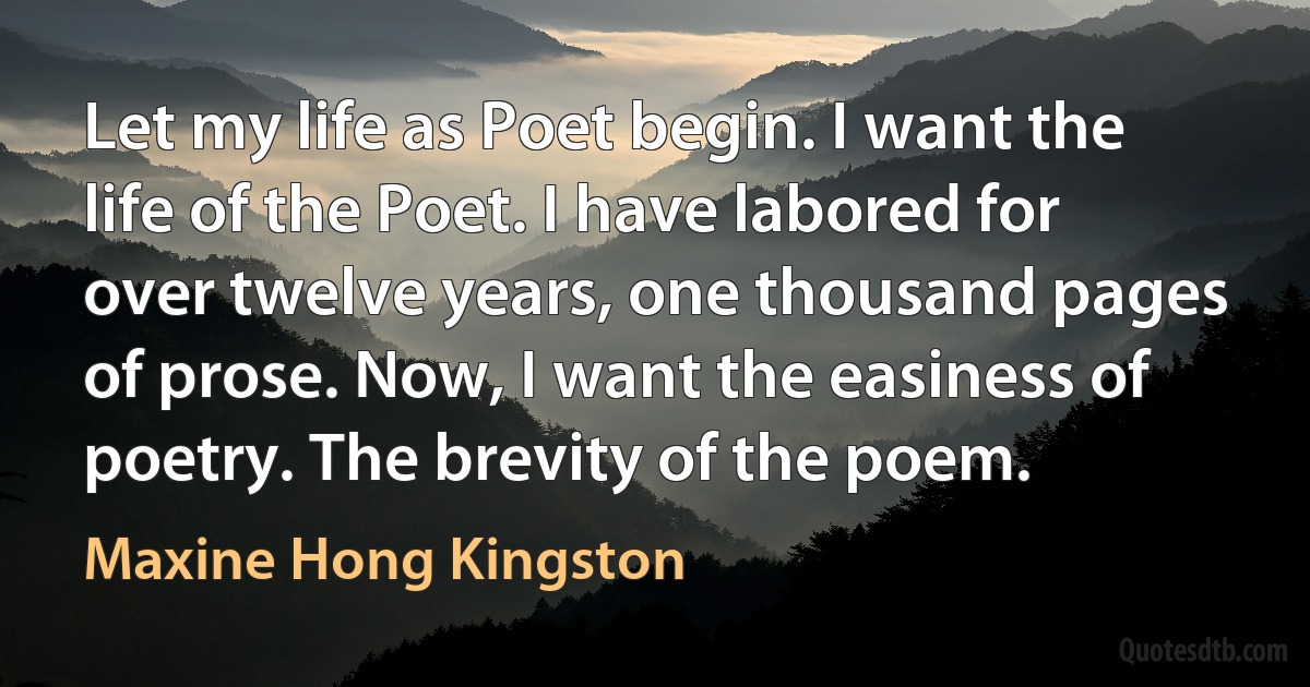 Let my life as Poet begin. I want the life of the Poet. I have labored for over twelve years, one thousand pages of prose. Now, I want the easiness of poetry. The brevity of the poem. (Maxine Hong Kingston)