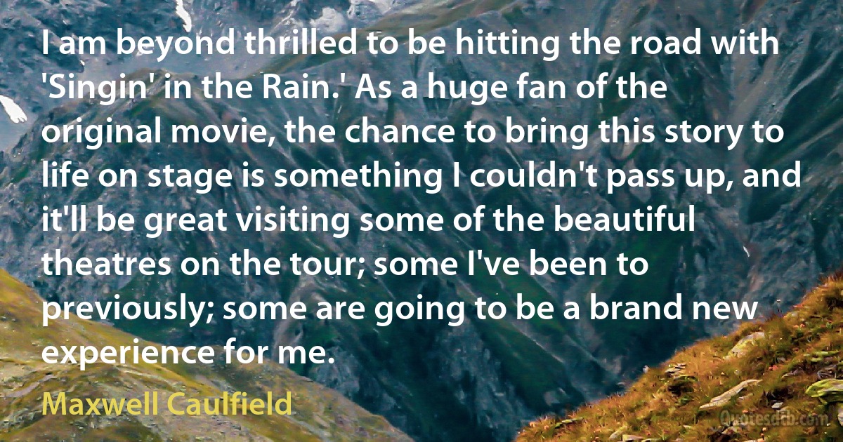 I am beyond thrilled to be hitting the road with 'Singin' in the Rain.' As a huge fan of the original movie, the chance to bring this story to life on stage is something I couldn't pass up, and it'll be great visiting some of the beautiful theatres on the tour; some I've been to previously; some are going to be a brand new experience for me. (Maxwell Caulfield)