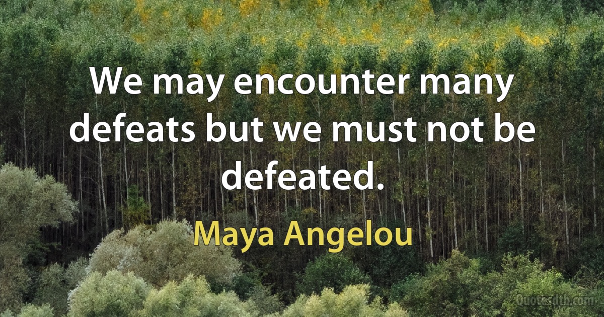 We may encounter many defeats but we must not be defeated. (Maya Angelou)