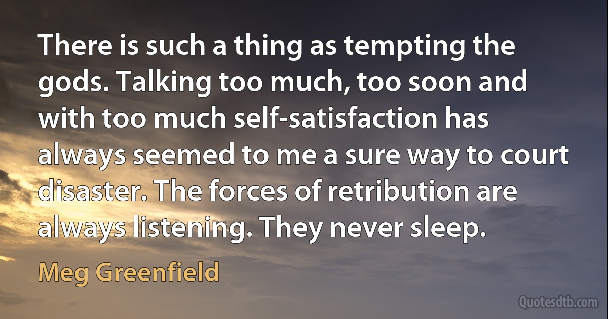 There is such a thing as tempting the gods. Talking too much, too soon and with too much self-satisfaction has always seemed to me a sure way to court disaster. The forces of retribution are always listening. They never sleep. (Meg Greenfield)