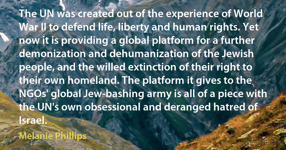 The UN was created out of the experience of World War II to defend life, liberty and human rights. Yet now it is providing a global platform for a further demonization and dehumanization of the Jewish people, and the willed extinction of their right to their own homeland. The platform it gives to the NGOs' global Jew-bashing army is all of a piece with the UN's own obsessional and deranged hatred of Israel. (Melanie Phillips)