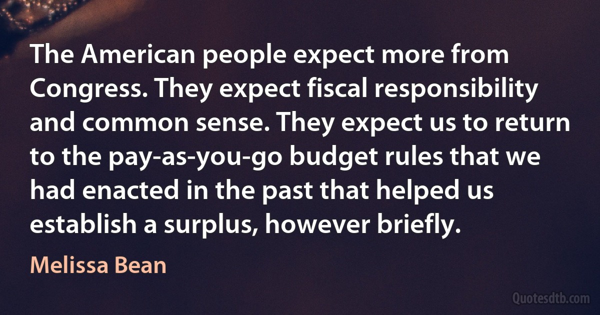 The American people expect more from Congress. They expect fiscal responsibility and common sense. They expect us to return to the pay-as-you-go budget rules that we had enacted in the past that helped us establish a surplus, however briefly. (Melissa Bean)