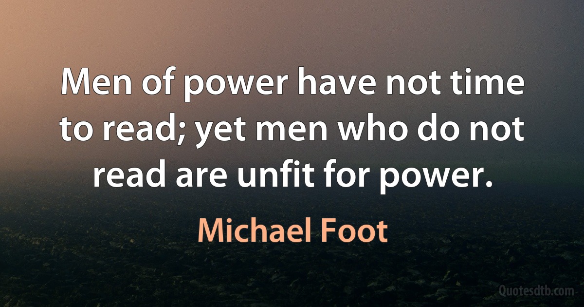 Men of power have not time to read; yet men who do not read are unfit for power. (Michael Foot)