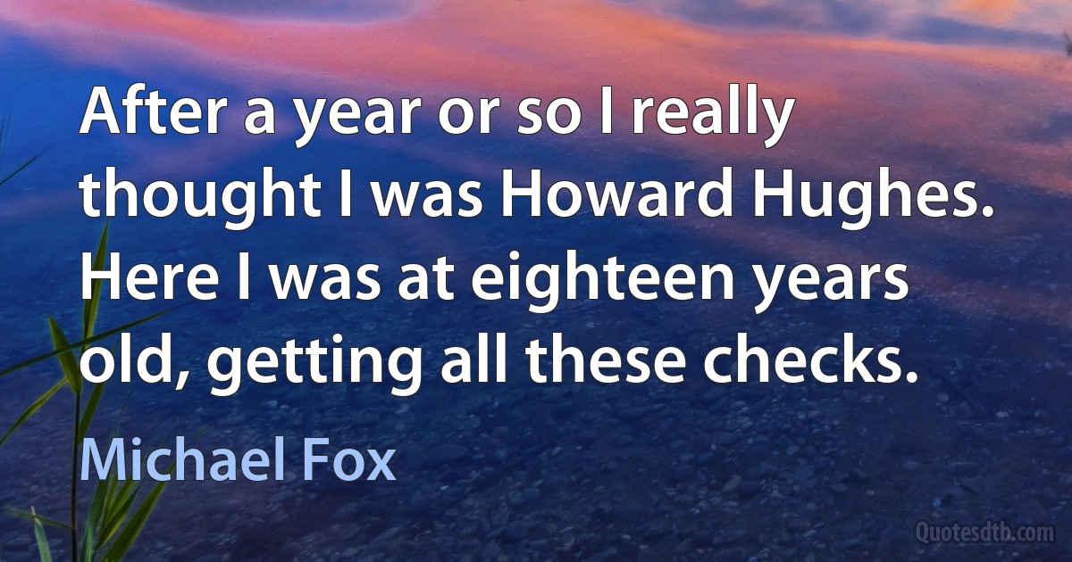 After a year or so I really thought I was Howard Hughes. Here I was at eighteen years old, getting all these checks. (Michael Fox)