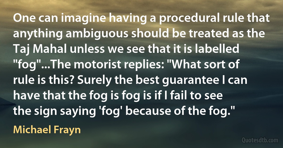 One can imagine having a procedural rule that anything ambiguous should be treated as the Taj Mahal unless we see that it is labelled "fog"...The motorist replies: "What sort of rule is this? Surely the best guarantee I can have that the fog is fog is if I fail to see the sign saying 'fog' because of the fog." (Michael Frayn)