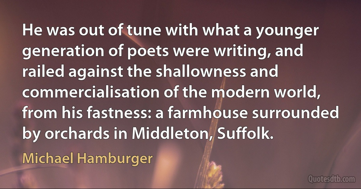 He was out of tune with what a younger generation of poets were writing, and railed against the shallowness and commercialisation of the modern world, from his fastness: a farmhouse surrounded by orchards in Middleton, Suffolk. (Michael Hamburger)