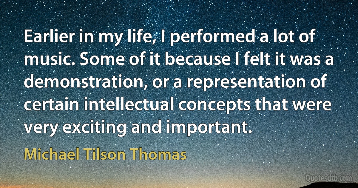 Earlier in my life, I performed a lot of music. Some of it because I felt it was a demonstration, or a representation of certain intellectual concepts that were very exciting and important. (Michael Tilson Thomas)