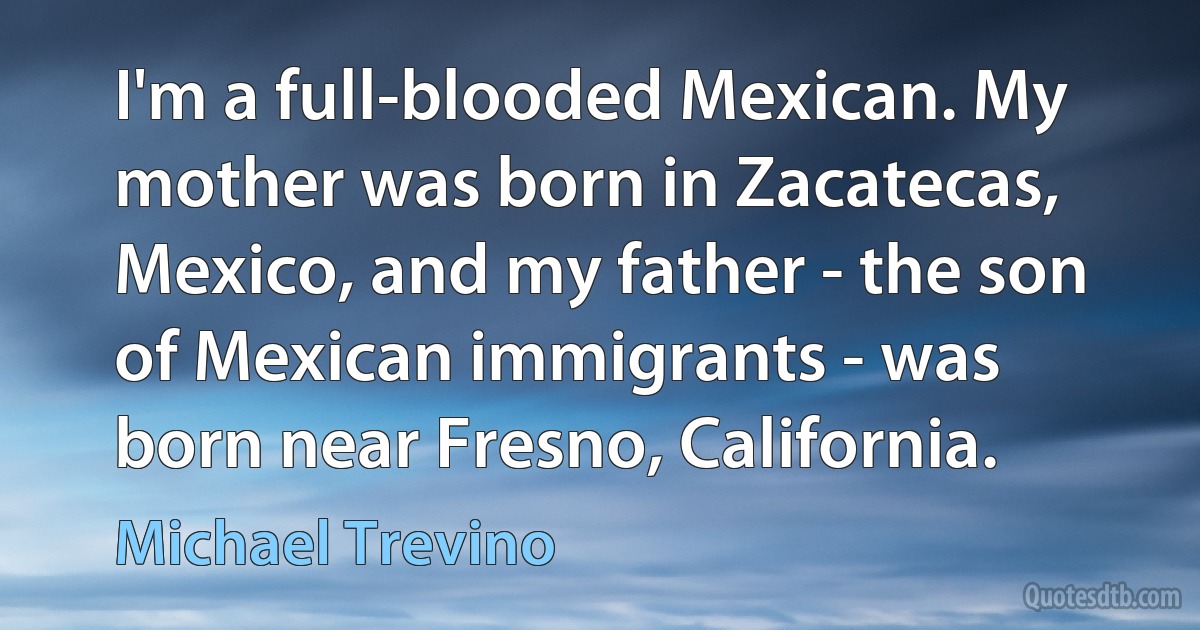 I'm a full-blooded Mexican. My mother was born in Zacatecas, Mexico, and my father - the son of Mexican immigrants - was born near Fresno, California. (Michael Trevino)