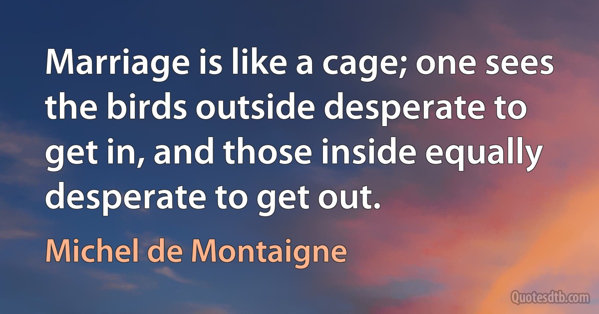 Marriage is like a cage; one sees the birds outside desperate to get in, and those inside equally desperate to get out. (Michel de Montaigne)