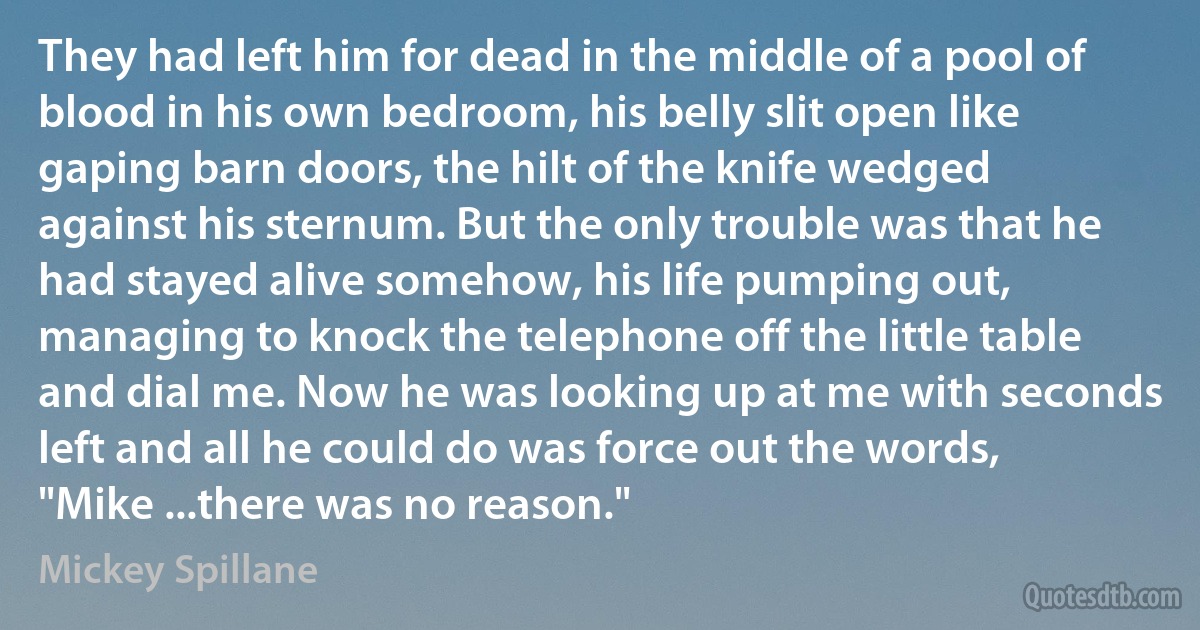 They had left him for dead in the middle of a pool of blood in his own bedroom, his belly slit open like gaping barn doors, the hilt of the knife wedged against his sternum. But the only trouble was that he had stayed alive somehow, his life pumping out, managing to knock the telephone off the little table and dial me. Now he was looking up at me with seconds left and all he could do was force out the words, "Mike ...there was no reason." (Mickey Spillane)