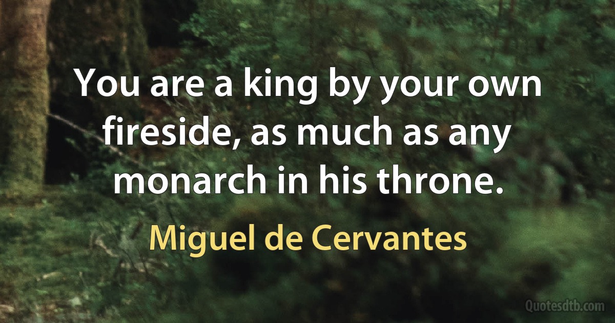 You are a king by your own fireside, as much as any monarch in his throne. (Miguel de Cervantes)