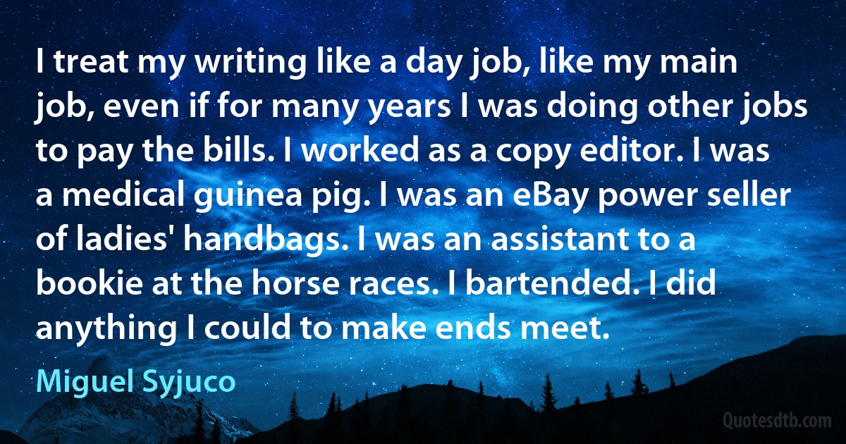 I treat my writing like a day job, like my main job, even if for many years I was doing other jobs to pay the bills. I worked as a copy editor. I was a medical guinea pig. I was an eBay power seller of ladies' handbags. I was an assistant to a bookie at the horse races. I bartended. I did anything I could to make ends meet. (Miguel Syjuco)