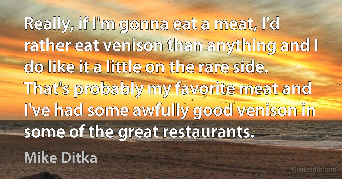 Really, if I'm gonna eat a meat, I'd rather eat venison than anything and I do like it a little on the rare side. That's probably my favorite meat and I've had some awfully good venison in some of the great restaurants. (Mike Ditka)