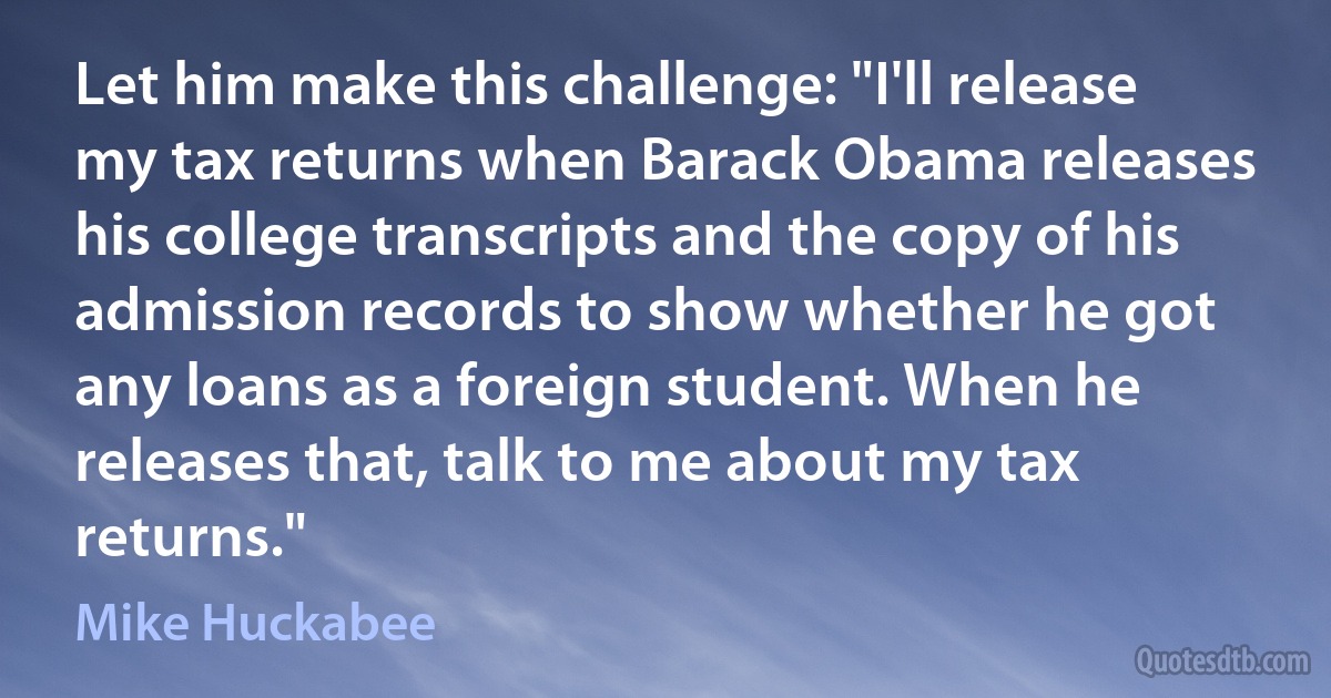 Let him make this challenge: "I'll release my tax returns when Barack Obama releases his college transcripts and the copy of his admission records to show whether he got any loans as a foreign student. When he releases that, talk to me about my tax returns." (Mike Huckabee)