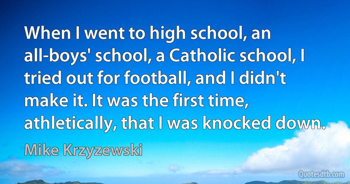 When I went to high school, an all-boys' school, a Catholic school, I tried out for football, and I didn't make it. It was the first time, athletically, that I was knocked down. (Mike Krzyzewski)