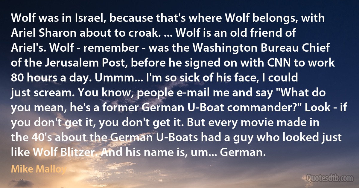 Wolf was in Israel, because that's where Wolf belongs, with Ariel Sharon about to croak. ... Wolf is an old friend of Ariel's. Wolf - remember - was the Washington Bureau Chief of the Jerusalem Post, before he signed on with CNN to work 80 hours a day. Ummm... I'm so sick of his face, I could just scream. You know, people e-mail me and say "What do you mean, he's a former German U-Boat commander?" Look - if you don't get it, you don't get it. But every movie made in the 40's about the German U-Boats had a guy who looked just like Wolf Blitzer. And his name is, um... German. (Mike Malloy)