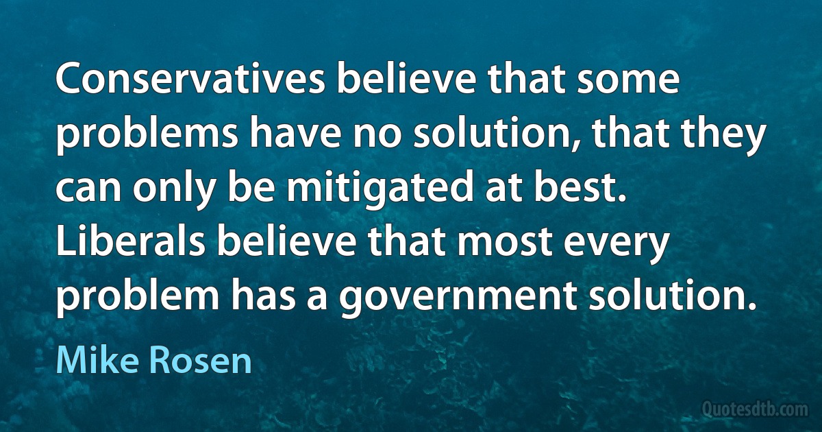 Conservatives believe that some problems have no solution, that they can only be mitigated at best. Liberals believe that most every problem has a government solution. (Mike Rosen)