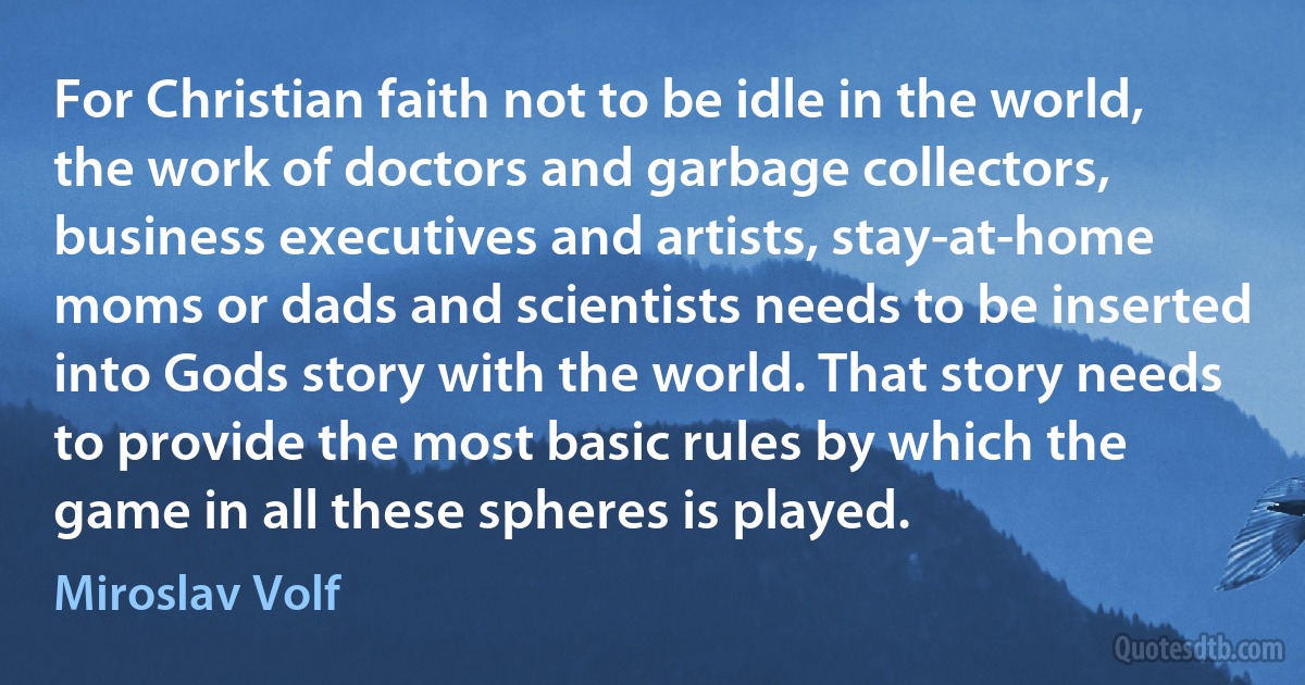 For Christian faith not to be idle in the world, the work of doctors and garbage collectors, business executives and artists, stay-at-home moms or dads and scientists needs to be inserted into Gods story with the world. That story needs to provide the most basic rules by which the game in all these spheres is played. (Miroslav Volf)