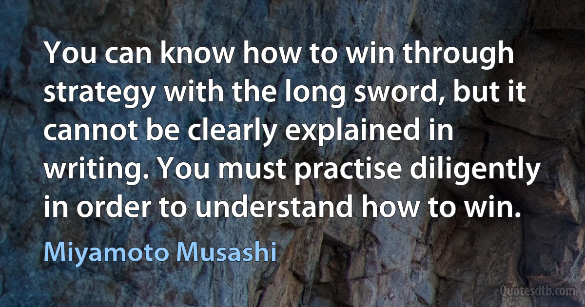 You can know how to win through strategy with the long sword, but it cannot be clearly explained in writing. You must practise diligently in order to understand how to win. (Miyamoto Musashi)