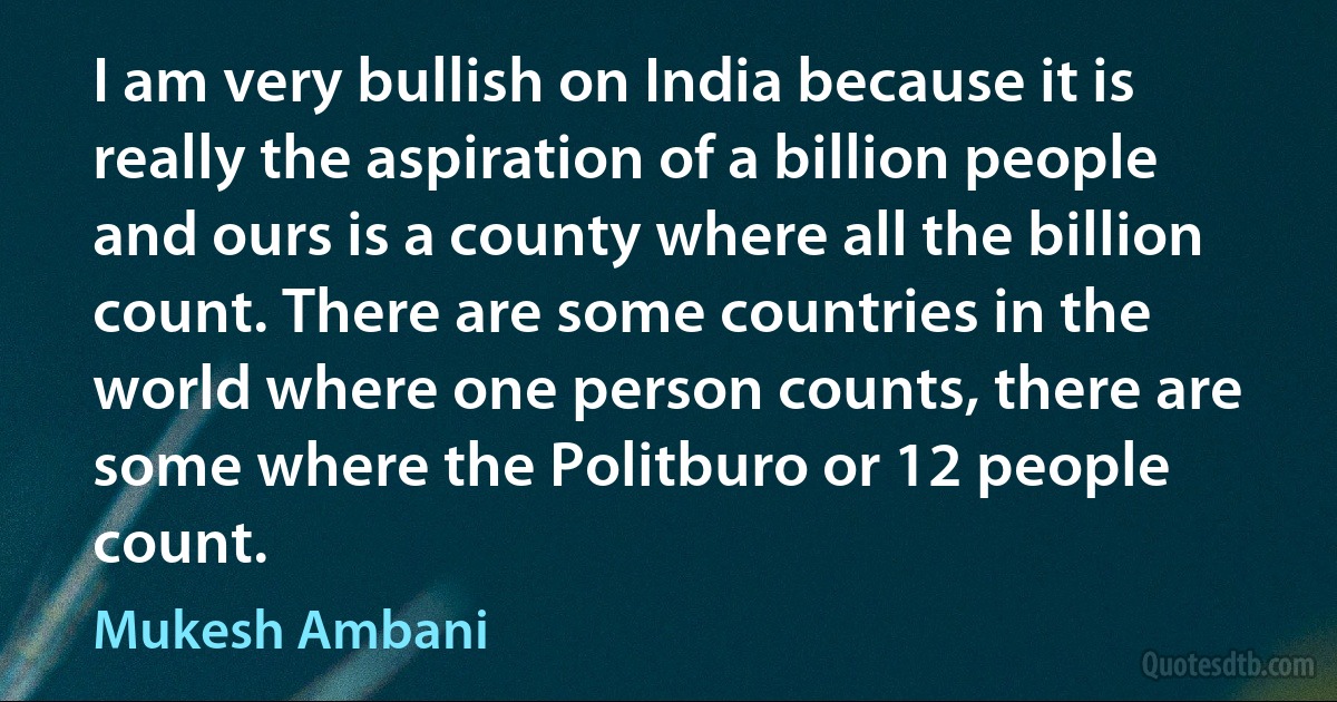 I am very bullish on India because it is really the aspiration of a billion people and ours is a county where all the billion count. There are some countries in the world where one person counts, there are some where the Politburo or 12 people count. (Mukesh Ambani)