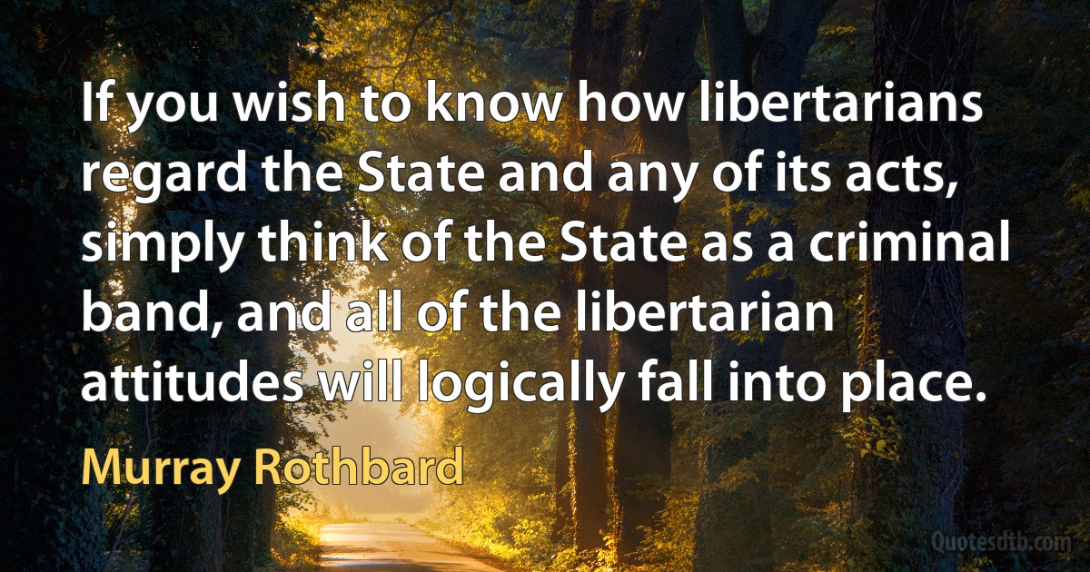 If you wish to know how libertarians regard the State and any of its acts, simply think of the State as a criminal band, and all of the libertarian attitudes will logically fall into place. (Murray Rothbard)