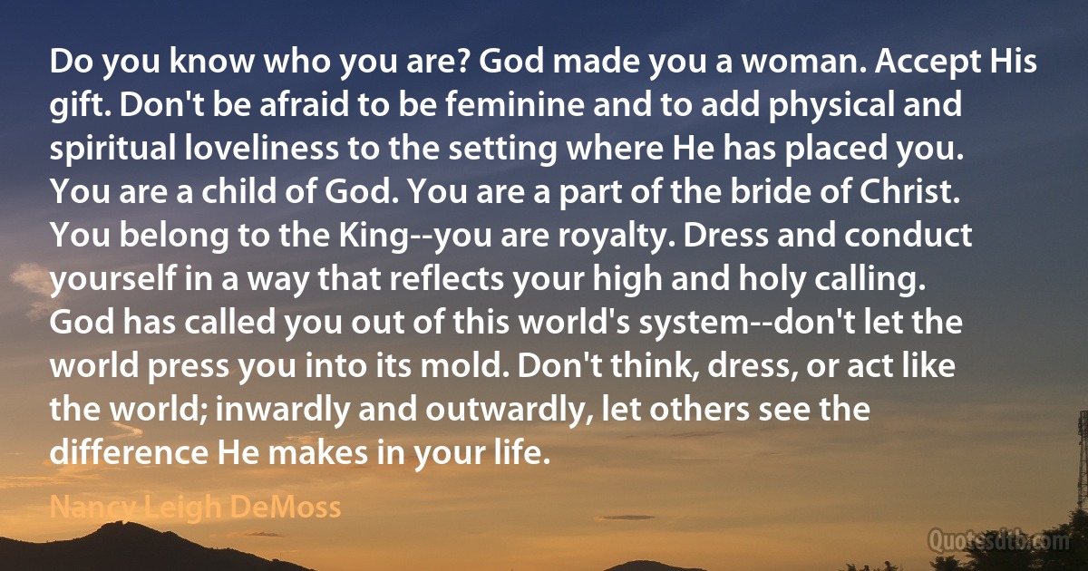 Do you know who you are? God made you a woman. Accept His gift. Don't be afraid to be feminine and to add physical and spiritual loveliness to the setting where He has placed you. You are a child of God. You are a part of the bride of Christ. You belong to the King--you are royalty. Dress and conduct yourself in a way that reflects your high and holy calling. God has called you out of this world's system--don't let the world press you into its mold. Don't think, dress, or act like the world; inwardly and outwardly, let others see the difference He makes in your life. (Nancy Leigh DeMoss)