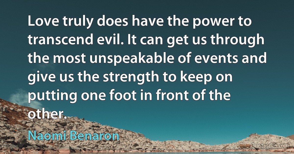 Love truly does have the power to transcend evil. It can get us through the most unspeakable of events and give us the strength to keep on putting one foot in front of the other. (Naomi Benaron)