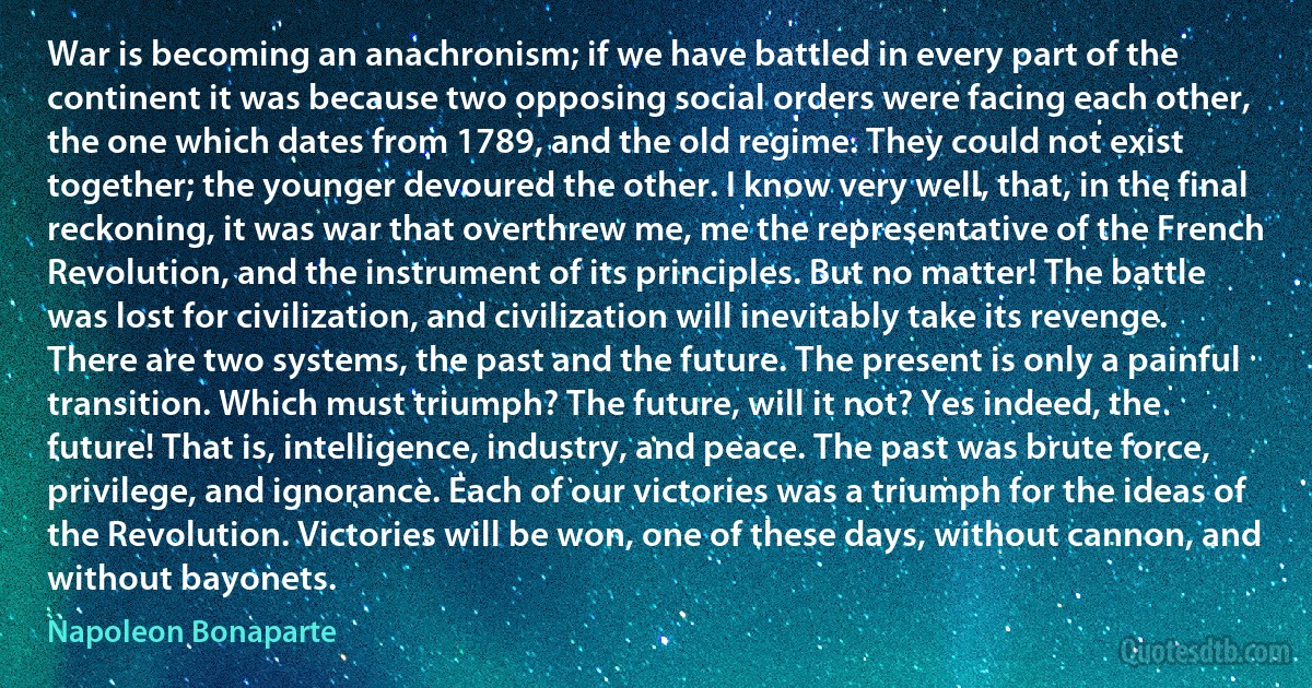 War is becoming an anachronism; if we have battled in every part of the continent it was because two opposing social orders were facing each other, the one which dates from 1789, and the old regime. They could not exist together; the younger devoured the other. I know very well, that, in the final reckoning, it was war that overthrew me, me the representative of the French Revolution, and the instrument of its principles. But no matter! The battle was lost for civilization, and civilization will inevitably take its revenge. There are two systems, the past and the future. The present is only a painful transition. Which must triumph? The future, will it not? Yes indeed, the future! That is, intelligence, industry, and peace. The past was brute force, privilege, and ignorance. Each of our victories was a triumph for the ideas of the Revolution. Victories will be won, one of these days, without cannon, and without bayonets. (Napoleon Bonaparte)