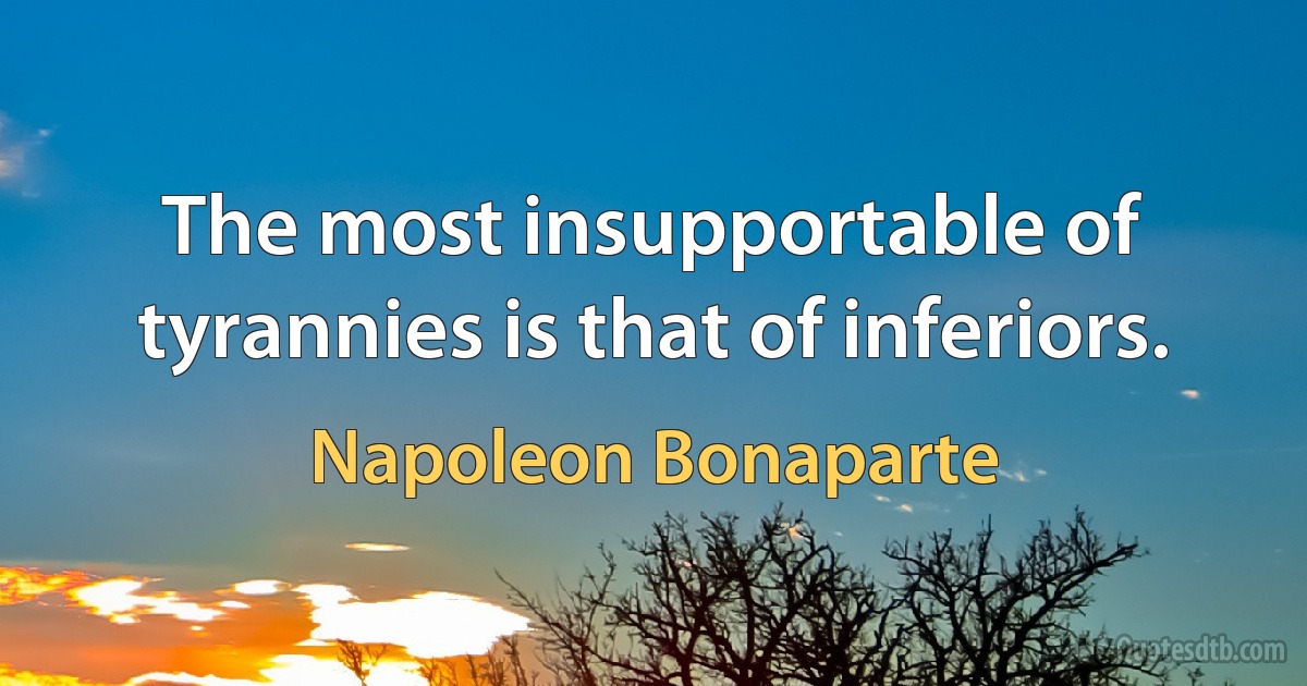 The most insupportable of tyrannies is that of inferiors. (Napoleon Bonaparte)