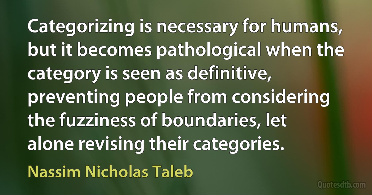 Categorizing is necessary for humans, but it becomes pathological when the category is seen as definitive, preventing people from considering the fuzziness of boundaries, let alone revising their categories. (Nassim Nicholas Taleb)