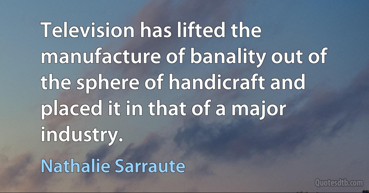 Television has lifted the manufacture of banality out of the sphere of handicraft and placed it in that of a major industry. (Nathalie Sarraute)