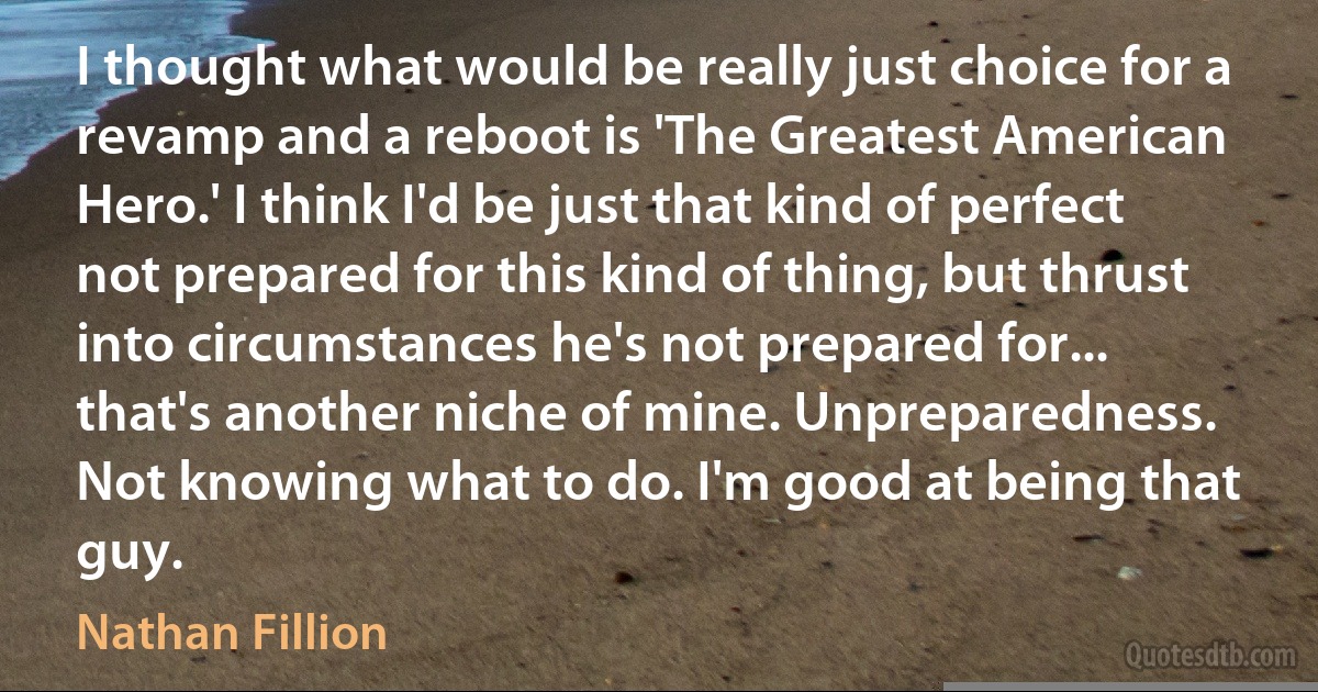 I thought what would be really just choice for a revamp and a reboot is 'The Greatest American Hero.' I think I'd be just that kind of perfect not prepared for this kind of thing, but thrust into circumstances he's not prepared for... that's another niche of mine. Unpreparedness. Not knowing what to do. I'm good at being that guy. (Nathan Fillion)