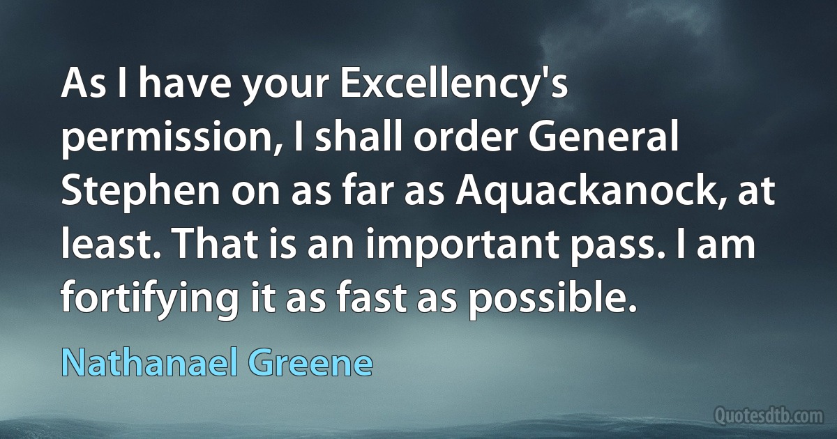 As I have your Excellency's permission, I shall order General Stephen on as far as Aquackanock, at least. That is an important pass. I am fortifying it as fast as possible. (Nathanael Greene)