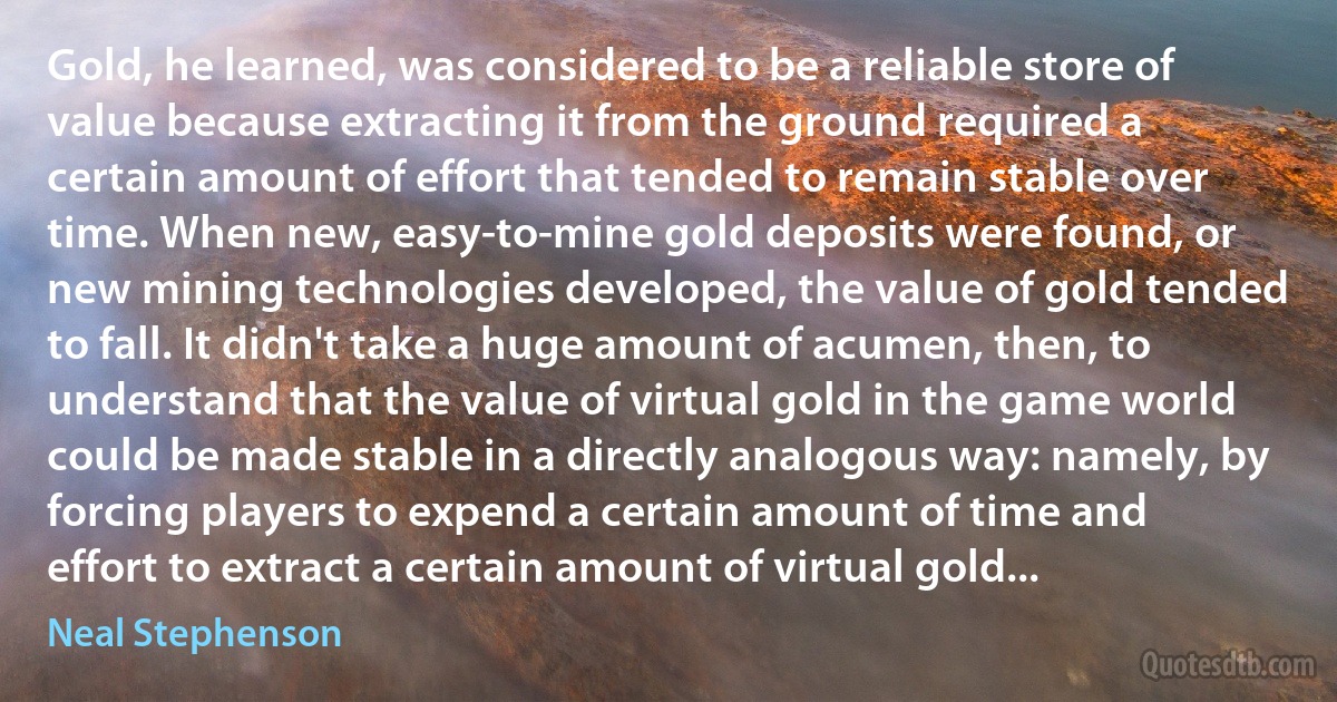 Gold, he learned, was considered to be a reliable store of value because extracting it from the ground required a certain amount of effort that tended to remain stable over time. When new, easy-to-mine gold deposits were found, or new mining technologies developed, the value of gold tended to fall. It didn't take a huge amount of acumen, then, to understand that the value of virtual gold in the game world could be made stable in a directly analogous way: namely, by forcing players to expend a certain amount of time and effort to extract a certain amount of virtual gold... (Neal Stephenson)