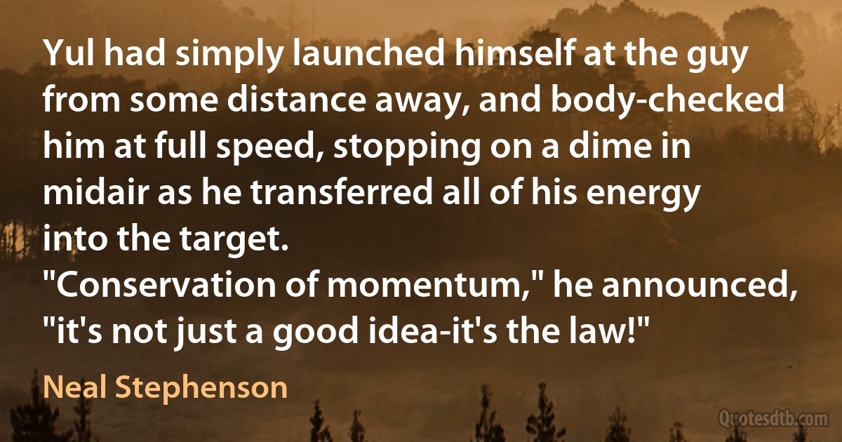 Yul had simply launched himself at the guy from some distance away, and body-checked him at full speed, stopping on a dime in midair as he transferred all of his energy into the target.
"Conservation of momentum," he announced, "it's not just a good idea-it's the law!" (Neal Stephenson)