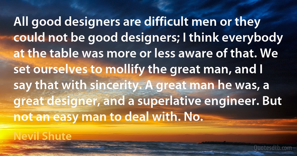 All good designers are difficult men or they could not be good designers; I think everybody at the table was more or less aware of that. We set ourselves to mollify the great man, and I say that with sincerity. A great man he was, a great designer, and a superlative engineer. But not an easy man to deal with. No. (Nevil Shute)