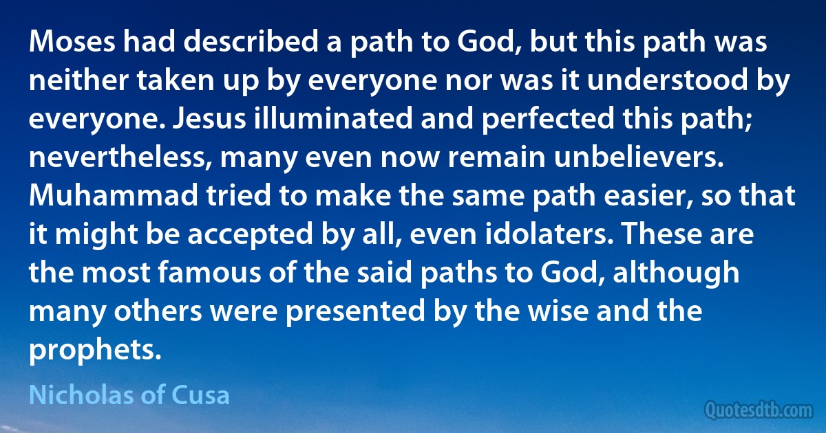 Moses had described a path to God, but this path was neither taken up by everyone nor was it understood by everyone. Jesus illuminated and perfected this path; nevertheless, many even now remain unbelievers. Muhammad tried to make the same path easier, so that it might be accepted by all, even idolaters. These are the most famous of the said paths to God, although many others were presented by the wise and the prophets. (Nicholas of Cusa)