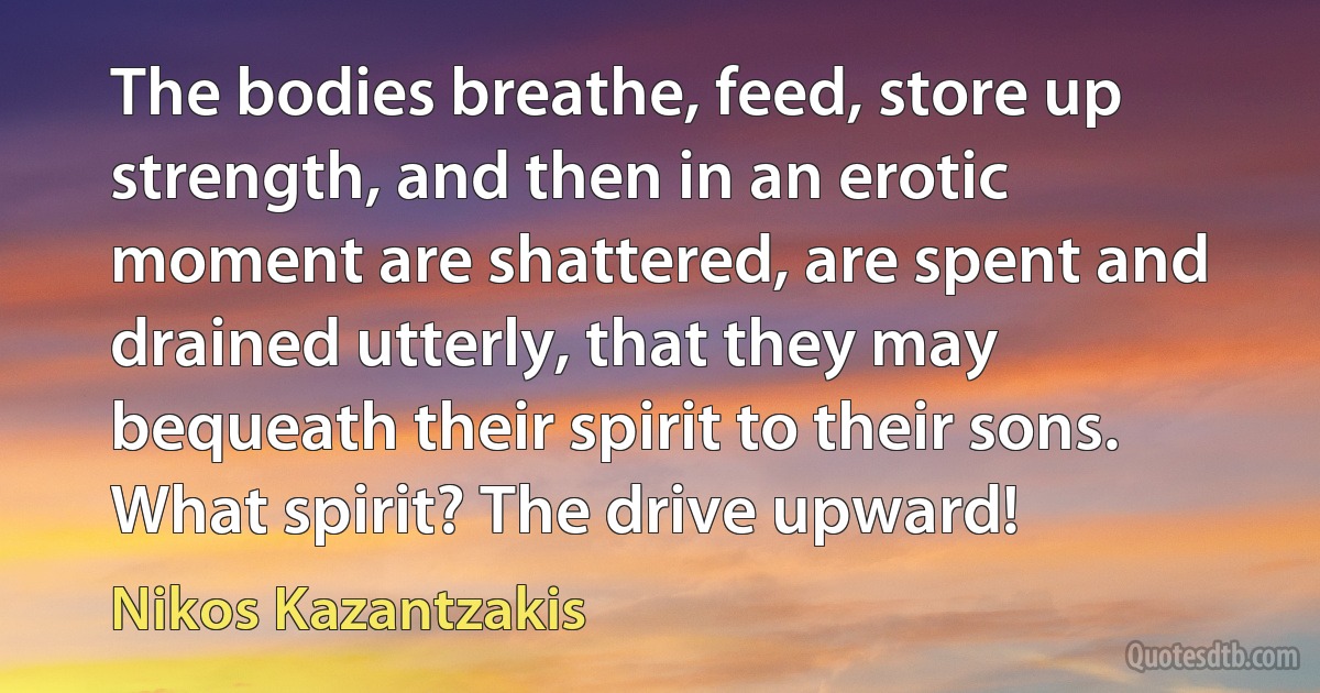 The bodies breathe, feed, store up strength, and then in an erotic moment are shattered, are spent and drained utterly, that they may bequeath their spirit to their sons. What spirit? The drive upward! (Nikos Kazantzakis)