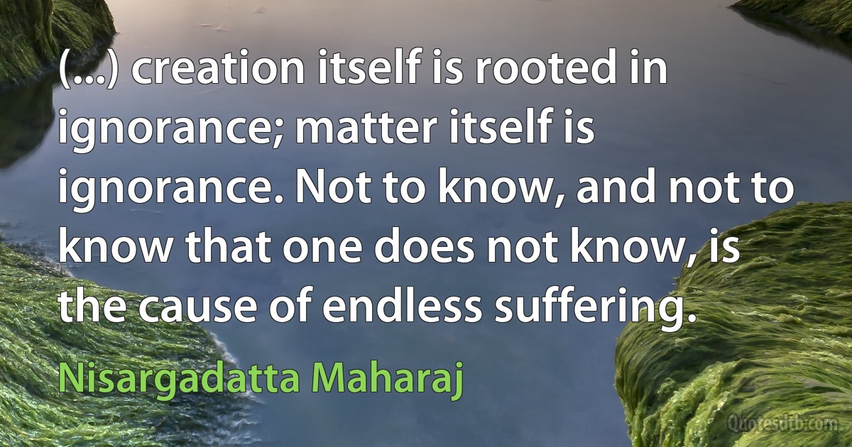 (...) creation itself is rooted in ignorance; matter itself is ignorance. Not to know, and not to know that one does not know, is the cause of endless suffering. (Nisargadatta Maharaj)