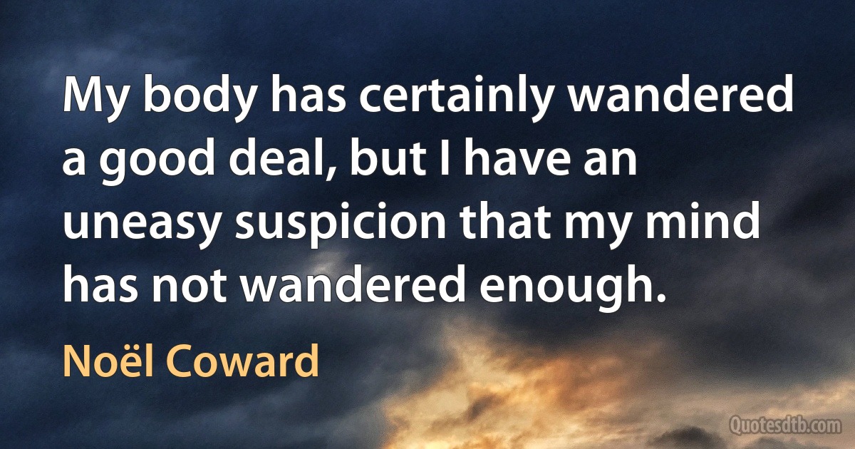 My body has certainly wandered a good deal, but I have an uneasy suspicion that my mind has not wandered enough. (Noël Coward)