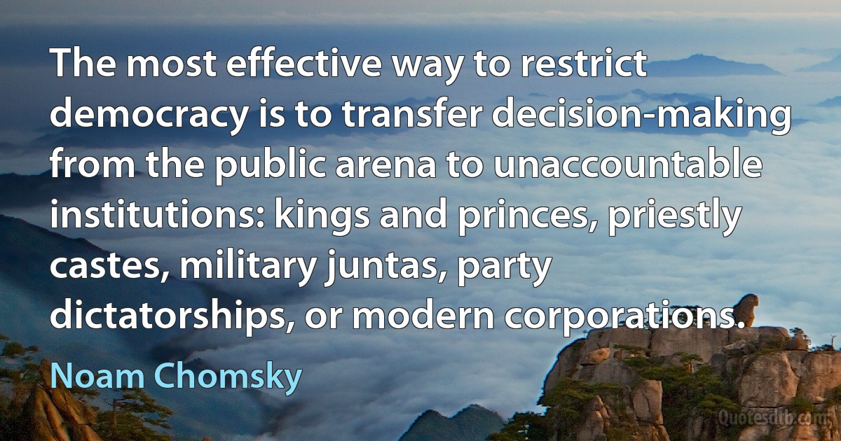 The most effective way to restrict democracy is to transfer decision-making from the public arena to unaccountable institutions: kings and princes, priestly castes, military juntas, party dictatorships, or modern corporations. (Noam Chomsky)