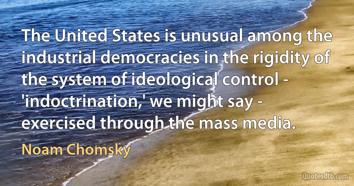 The United States is unusual among the industrial democracies in the rigidity of the system of ideological control - 'indoctrination,' we might say - exercised through the mass media. (Noam Chomsky)