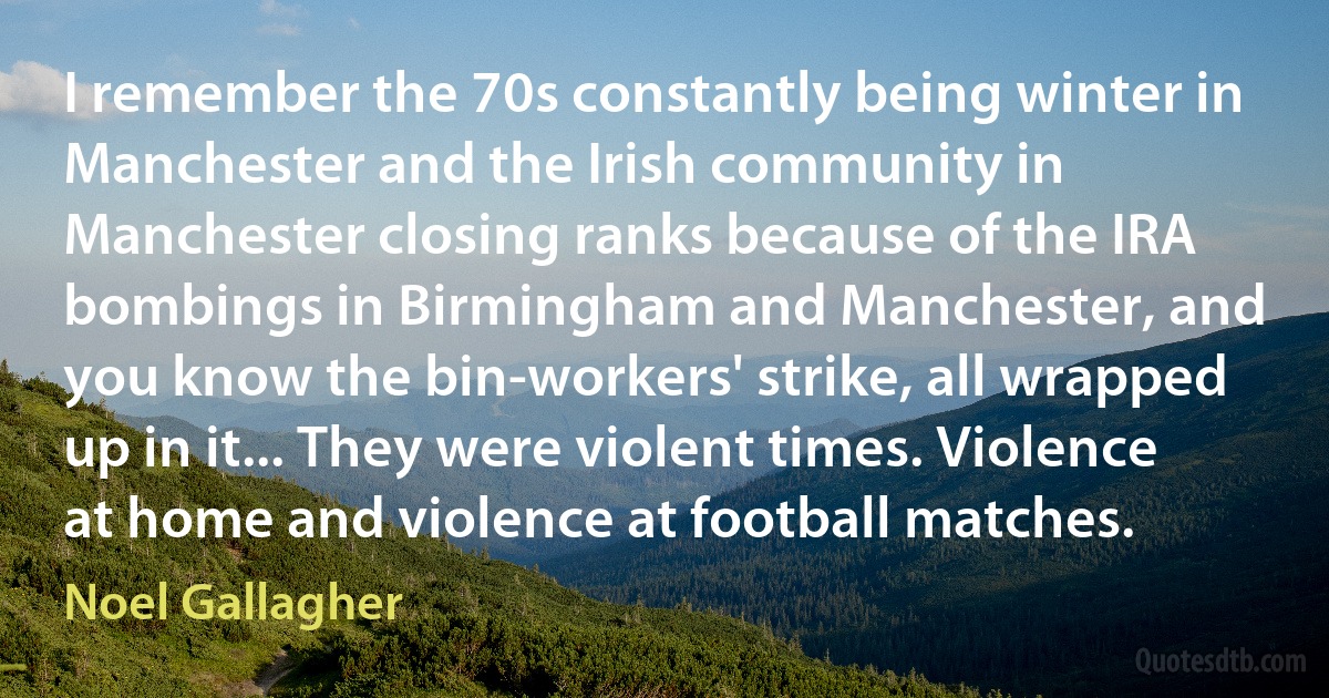 I remember the 70s constantly being winter in Manchester and the Irish community in Manchester closing ranks because of the IRA bombings in Birmingham and Manchester, and you know the bin-workers' strike, all wrapped up in it... They were violent times. Violence at home and violence at football matches. (Noel Gallagher)