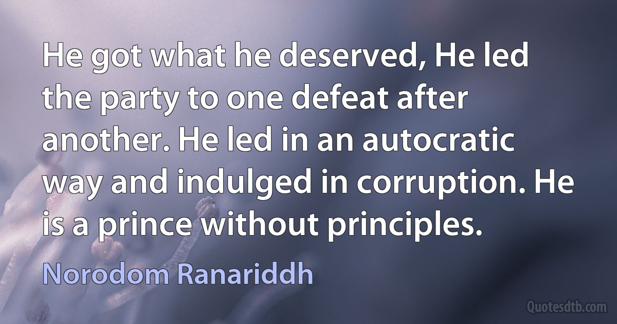 He got what he deserved, He led the party to one defeat after another. He led in an autocratic way and indulged in corruption. He is a prince without principles. (Norodom Ranariddh)