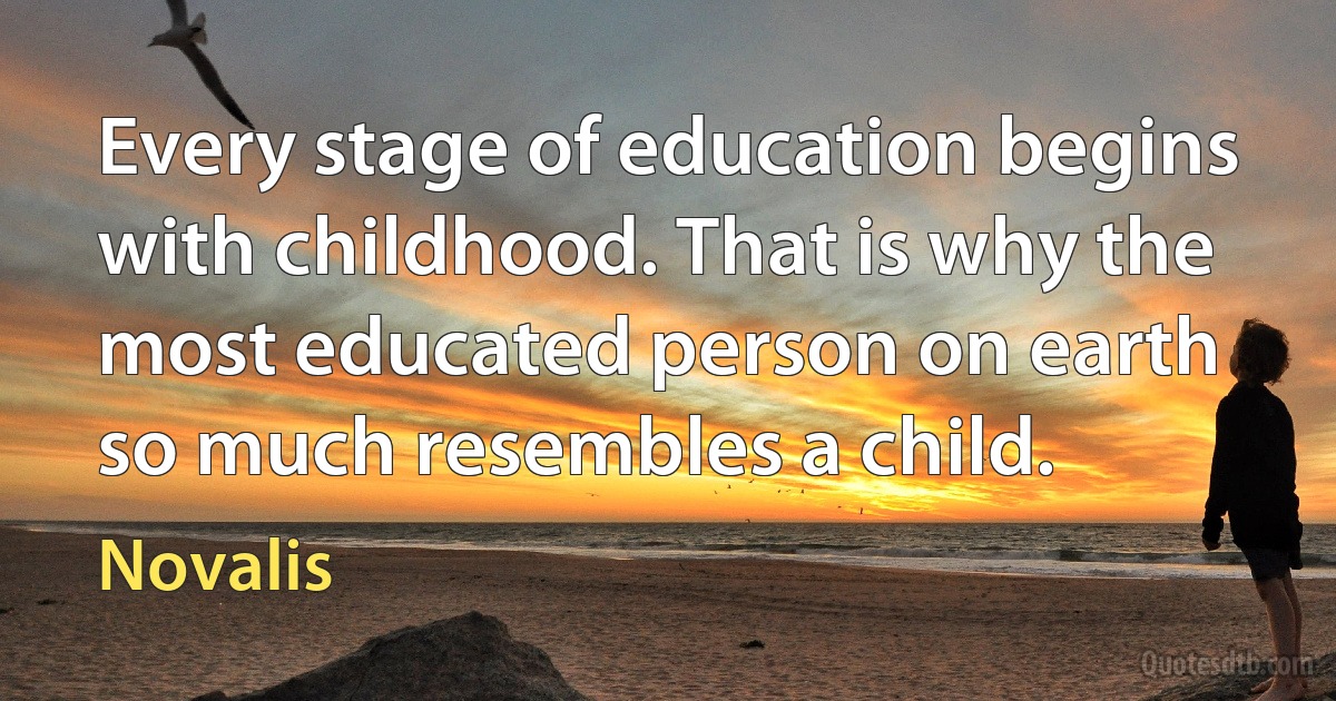 Every stage of education begins with childhood. That is why the most educated person on earth so much resembles a child. (Novalis)