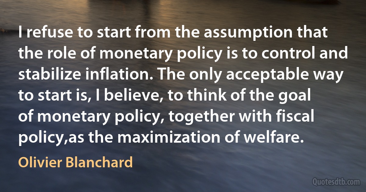 I refuse to start from the assumption that the role of monetary policy is to control and stabilize inflation. The only acceptable way to start is, I believe, to think of the goal of monetary policy, together with fiscal policy,as the maximization of welfare. (Olivier Blanchard)